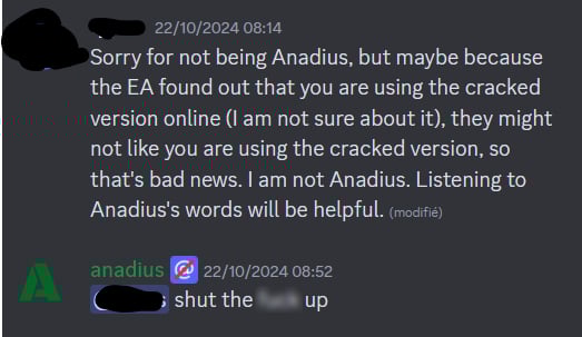 User: Sorry for not being Anadius, but maybe because the EA [SIC] found out that you are using the cracked version online (I am not sure about it), they might not like you using the cracked version, so that's bad news. I am not Anadius. Listening to Anadius's words will be helpful

Anadius: Shut the **** up